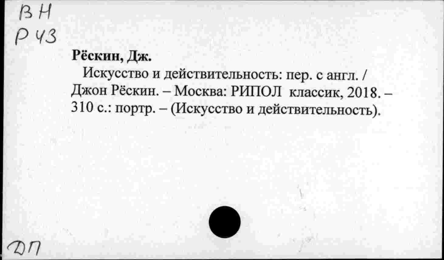 ﻿пн рчз
Рёскин, Дж.
Искусство и действительность: пер. с англ. / Джон Рёскин. - Москва: РИПОЛ классик, 2018.— 310 с.: портр. - (Искусство и действительность).
